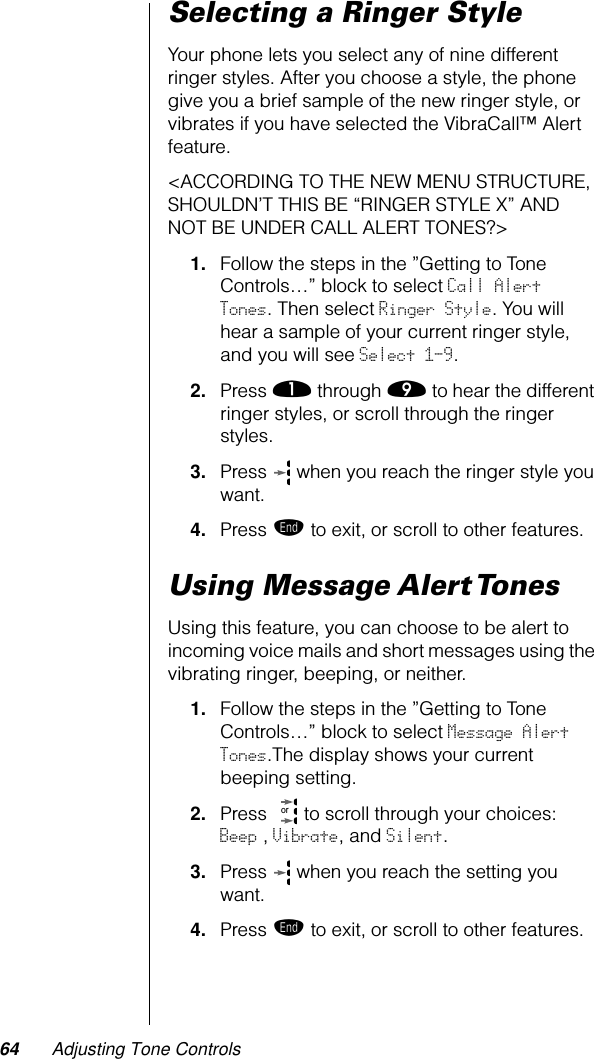 64 Adjusting Tone ControlsSelecting a Ringer StyleYour phone lets you select any of nine different ringer styles. After you choose a style, the phone give you a brief sample of the new ringer style, or vibrates if you have selected the VibraCall™ Alert feature.&lt;ACCORDING TO THE NEW MENU STRUCTURE, SHOULDN’T THIS BE “RINGER STYLE X” AND NOT BE UNDER CALL ALERT TONES?&gt;1. Follow the steps in the ”Getting to Tone Controls…” block to select Call Alert Tones. Then select Ringer Style. You will hear a sample of your current ringer style, and you will see Select 1-9.2. Press ⁄ through · to hear the different ringer styles, or scroll through the ringer styles.3. Press   when you reach the ringer style you want.4. Press º to exit, or scroll to other features.Using Message Alert TonesUsing this feature, you can choose to be alert to incoming voice mails and short messages using the vibrating ringer, beeping, or neither.1. Follow the steps in the ”Getting to Tone Controls…” block to select Message Alert Tones.The display shows your current beeping setting.2. Press   to scroll through your choices:    Beep , Vibrate, and Silent.3. Press   when you reach the setting you want.4. Press º to exit, or scroll to other features.or