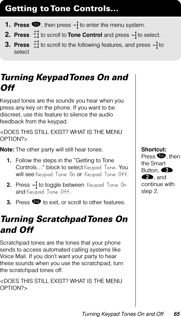 Turning Keypad Tones On and Off 65Turning Keypad Tones On and OffKeypad tones are the sounds you hear when you press any key on the phone. If you want to be discreet, use this feature to silence the audio feedback from the keypad. &lt;DOES THIS STILL EXIST? WHAT IS THE MENU OPTION?&gt;Shortcut: Press ƒ, then the Smart Button, ‹ ¤, and continue with step 2.Note: The other party will still hear tones.1. Follow the steps in the ”Getting to Tone Controls…” block to select Keypad Tone. You will see Keypad Tone On or Keypad Tone Off.2. Press   to toggle between Keypad Tone On and Keypad Tone Off.3. Press º to exit, or scroll to other features.Turning Scratchpad Tones On and OffScratchpad tones are the tones that your phone sends to access automated calling systems like Voice Mail. If you don’t want your party to hear these sounds when you use the scratchpad, turn the scratchpad tones off.&lt;DOES THIS STILL EXIST? WHAT IS THE MENU OPTION?&gt;Getting to Tone Controls...1. Press ƒ, then press   to enter the menu system.2. Press   to scroll to Tone Control and press  to select.3. Press   to scroll to the following features, and press  to selectoror