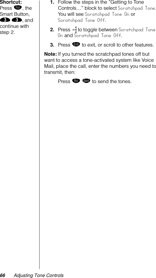 66 Adjusting Tone ControlsShortcut: Press ƒ, the Smart Button, ‹ ‹, and continue with step 2.1. Follow the steps in the ”Getting to Tone Controls…” block to select Scratchpad Tone. You will see Scratchpad Tone On or Scratchpad Tone Off.2. Press   to toggle between Scratchpad Tone On and Scratchpad Tone Off.3. Press º to exit, or scroll to other features.Note: If you turned the scratchpad tones off but want to access a tone-activated system like Voice Mail, place the call, enter the numbers you need to transmit, then:Press ‰ æ to send the tones.