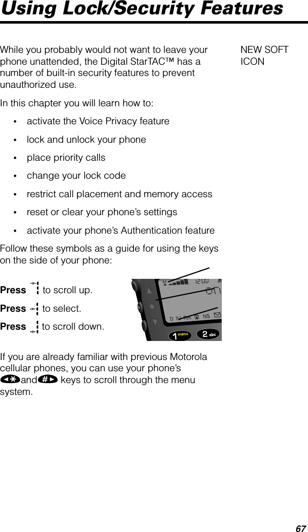 67Using Lock/Security FeaturesNEW SOFT ICONWhile you probably would not want to leave your phone unattended, the Digital StarTAC™ has a number of built-in security features to prevent unauthorized use. In this chapter you will learn how to:•activate the Voice Privacy feature•lock and unlock your phone•place priority calls•change your lock code•restrict call placement and memory access•reset or clear your phone’s settings•activate your phone’s Authentication featureFollow these symbols as a guide for using the keys on the side of your phone:Press  to scroll up.Press  to select.Press  to scroll down.If you are already familiar with previous Motorola cellular phones, you can use your phone’s «and» keys to scroll through the menu system.