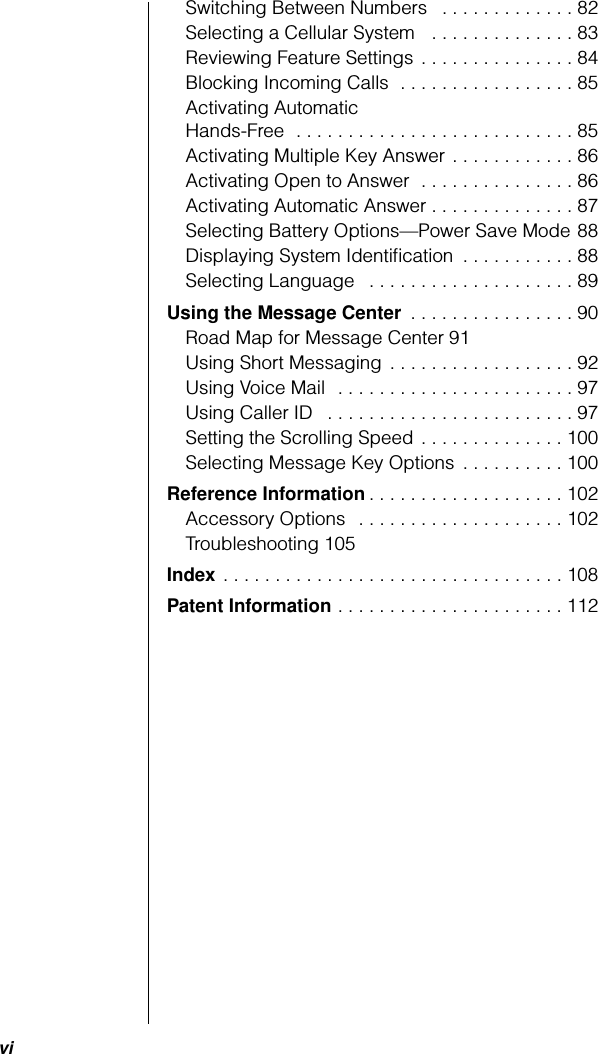  vi Switching Between Numbers   . . . . . . . . . . . . . 82Selecting a Cellular System   . . . . . . . . . . . . . . 83Reviewing Feature Settings . . . . . . . . . . . . . . . 84Blocking Incoming Calls  . . . . . . . . . . . . . . . . . 85Activating Automatic Hands-Free  . . . . . . . . . . . . . . . . . . . . . . . . . . . 85Activating Multiple Key Answer . . . . . . . . . . . . 86Activating Open to Answer  . . . . . . . . . . . . . . . 86Activating Automatic Answer . . . . . . . . . . . . . . 87Selecting Battery Options—Power Save Mode 88Displaying System Identiﬁcation  . . . . . . . . . . . 88Selecting Language   . . . . . . . . . . . . . . . . . . . . 89 Using the Message Center  . . . . . . . . . . . . . . . . 90Road Map for Message Center 91Using Short Messaging  . . . . . . . . . . . . . . . . . . 92Using Voice Mail  . . . . . . . . . . . . . . . . . . . . . . . 97Using Caller ID   . . . . . . . . . . . . . . . . . . . . . . . . 97Setting the Scrolling Speed . . . . . . . . . . . . . . 100Selecting Message Key Options  . . . . . . . . . . 100 Reference Information . . . . . . . . . . . . . . . . . . . 102Accessory Options   . . . . . . . . . . . . . . . . . . . . 102Troubleshooting 105 Index  . . . . . . . . . . . . . . . . . . . . . . . . . . . . . . . . . 108 Patent Information  . . . . . . . . . . . . . . . . . . . . . . 112