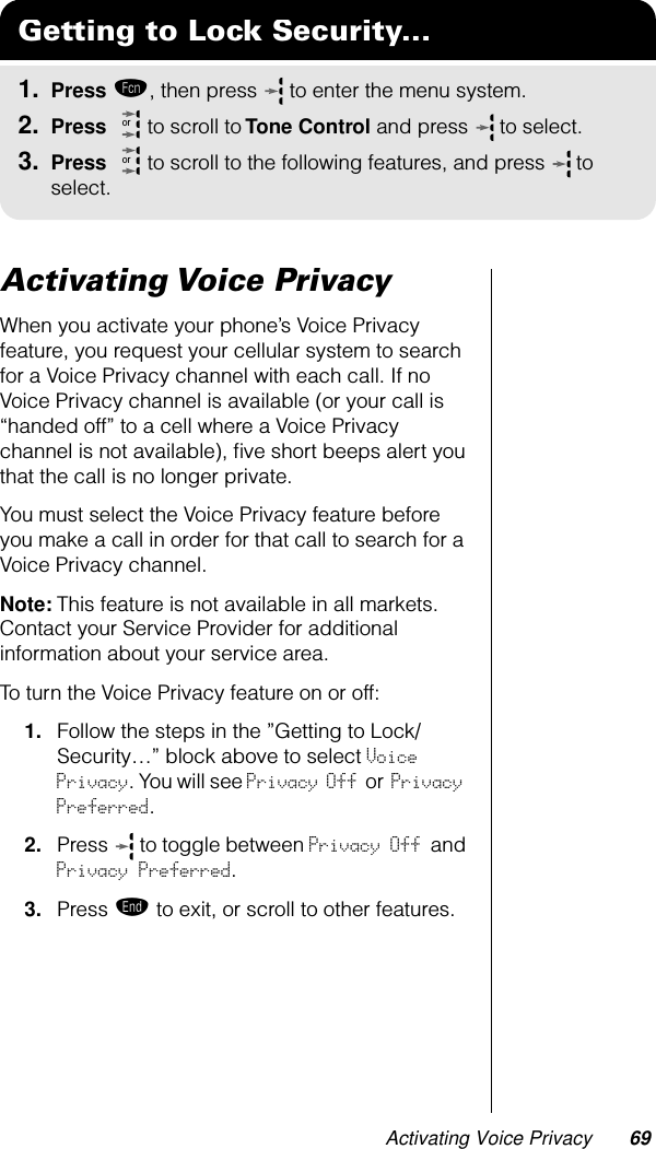 Activating Voice Privacy 69Activating Voice PrivacyWhen you activate your phone’s Voice Privacy feature, you request your cellular system to search for a Voice Privacy channel with each call. If no Voice Privacy channel is available (or your call is “handed off” to a cell where a Voice Privacy channel is not available), ﬁve short beeps alert you that the call is no longer private.You must select the Voice Privacy feature before you make a call in order for that call to search for a Voice Privacy channel.Note: This feature is not available in all markets. Contact your Service Provider for additional information about your service area.To turn the Voice Privacy feature on or off:1. Follow the steps in the ”Getting to Lock/Security…” block above to select Voice Privacy. You will see Privacy Off or Privacy Preferred.2. Press   to toggle between Privacy Off and Privacy Preferred.3. Press º to exit, or scroll to other features.Getting to Lock Security...1. Press ƒ, then press   to enter the menu system.2. Press   to scroll to Tone Control and press  to select.3. Press   to scroll to the following features, and press  to select.oror