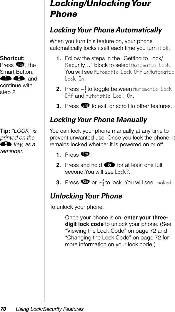 70 Using Lock/Security FeaturesLocking/Unlocking Your PhoneLocking Your  Phone AutomaticallyWhen you turn this feature on, your phone automatically locks itself each time you turn it off.Shortcut: Press ƒ, the Smart Button, ⁄ ﬁ, and continue with step 2.1. Follow the steps in the ”Getting to Lock/Security…” block to select Automatic Lock. You will see Automatic Lock Off or Automatic Lock On.2. Press   to toggle between Automatic Lock Off and Automatic Lock On.3. Press º to exit, or scroll to other features.Locking Your Phone ManuallyTip: “LOCK” is printed on the ﬁ key, as a reminder. You can lock your phone manually at any time to prevent unwanted use. Once you lock the phone, it remains locked whether it is powered on or off.1. Press ƒ.2. Press and hold ﬁ for at least one full second.You will see Lock?.3. Press ¬ or   to lock. You will see Locked.Unlocking Your  PhoneTo unlock your phone:Once your phone is on, enter your three-digit lock code to unlock your phone. (See “Viewing the Lock Code” on page 72 and “Changing the Lock Code” on page 72 for more information on your lock code.)