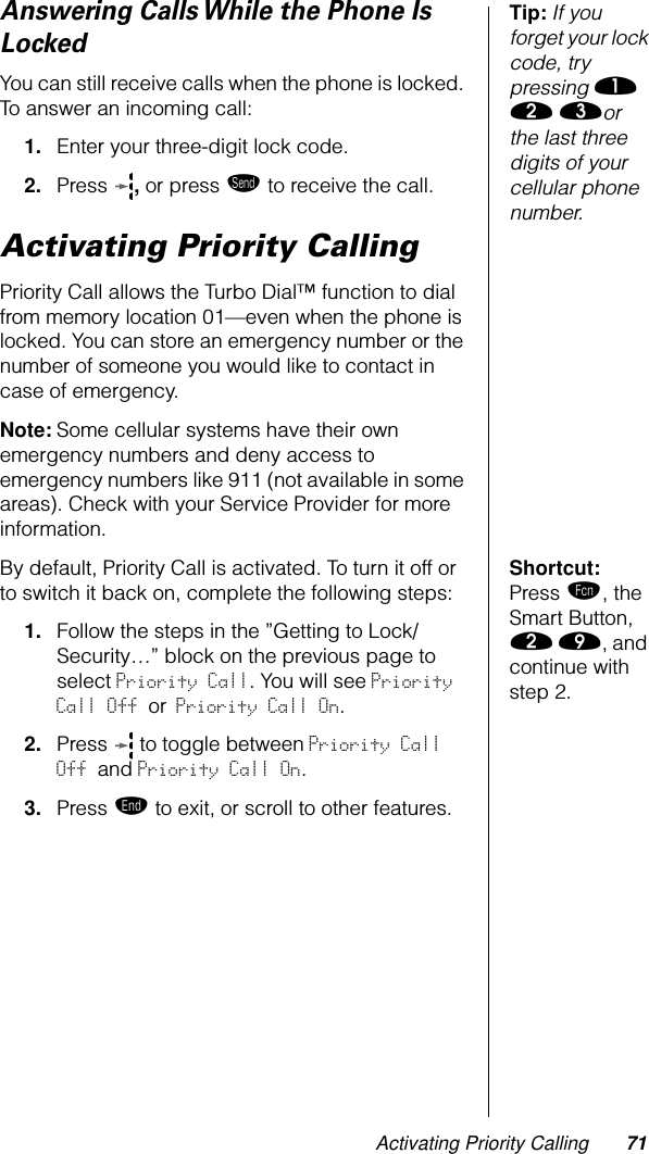 Activating Priority Calling 71Tip: If you forget your lock code, try pressing ⁄ ¤ ‹or the last three digits of your cellular phone number.Answering Calls While the Phone Is LockedYou can still receive calls when the phone is locked. To answer an incoming call:1. Enter your three-digit lock code.2. Press  , or press æ to receive the call.Activating Priority CallingPriority Call allows the Turbo Dial™ function to dial from memory location 01—even when the phone is locked. You can store an emergency number or the number of someone you would like to contact in case of emergency. Note: Some cellular systems have their own emergency numbers and deny access to emergency numbers like 911 (not available in some areas). Check with your Service Provider for more information.Shortcut: Press ƒ, the Smart Button, ¤ ·, and continue with step 2.By default, Priority Call is activated. To turn it off or to switch it back on, complete the following steps:1. Follow the steps in the ”Getting to Lock/Security…” block on the previous page to select Priority Call. You will see Priority Call Off or Priority Call On.2. Press   to toggle between Priority Call Off and Priority Call On.3. Press º to exit, or scroll to other features.