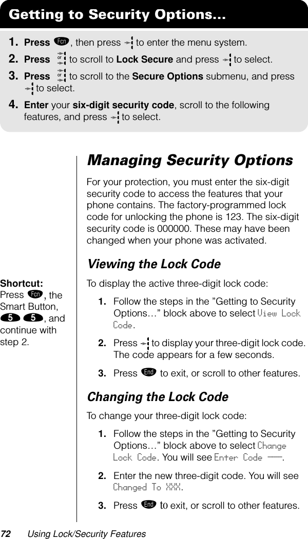 72 Using Lock/Security FeaturesManaging Security OptionsFor your protection, you must enter the six-digit security code to access the features that your phone contains. The factory-programmed lock code for unlocking the phone is 123. The six-digit security code is 000000. These may have been changed when your phone was activated. Viewing the Lock CodeShortcut: Press ƒ, the Smart Button, ﬁ ﬁ, and continue with step 2.To display the active three-digit lock code:1. Follow the steps in the ”Getting to Security Options…” block above to select View Lock Code.2. Press   to display your three-digit lock code. The code appears for a few seconds.3. Press º to exit, or scroll to other features.Changing the Lock CodeTo change your three-digit lock code:1. Follow the steps in the ”Getting to Security Options…” block above to select Change Lock Code. You will see Enter Code ___.2. Enter the new three-digit code. You will see Changed To XXX.3. Press º to exit, or scroll to other features.Getting to Security Options...1. Press ƒ, then press   to enter the menu system.2. Press   to scroll to Lock Secure and press  to select.3. Press   to scroll to the Secure Options submenu, and press  to select.4. Enter your six-digit security code, scroll to the following features, and press  to select.oror