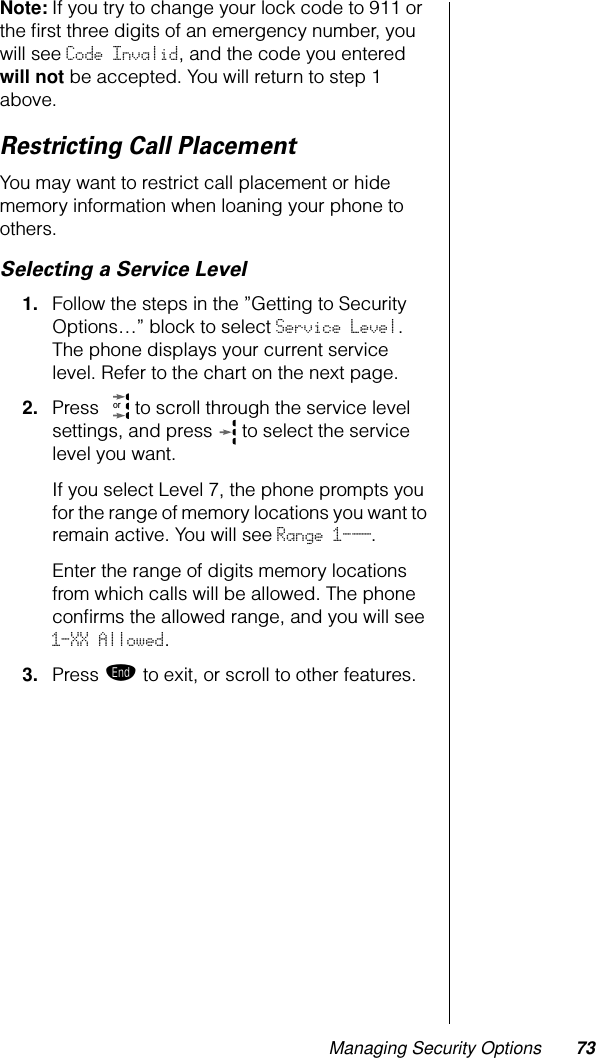 Managing Security Options 73Note: If you try to change your lock code to 911 or the ﬁrst three digits of an emergency number, you will see Code Invalid, and the code you entered will not be accepted. You will return to step 1 above.Restricting Call PlacementYou may want to restrict call placement or hide memory information when loaning your phone to others.Selecting a Service Level1. Follow the steps in the ”Getting to Security Options…” block to select Service Level. The phone displays your current service level. Refer to the chart on the next page.2. Press   to scroll through the service level settings, and press   to select the service level you want. If you select Level 7, the phone prompts you for the range of memory locations you want to remain active. You will see Range 1-__.Enter the range of digits memory locations from which calls will be allowed. The phone conﬁrms the allowed range, and you will see 1-XX Allowed.3. Press º to exit, or scroll to other features.or