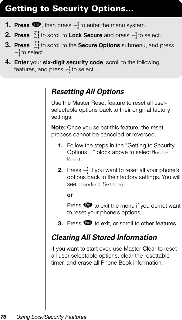 76 Using Lock/Security FeaturesResetting All OptionsUse the Master Reset feature to reset all user-selectable options back to their original factory settings.Note: Once you select this feature, the reset process cannot be canceled or reversed.1. Follow the steps in the ”Getting to Security Options…” block above to select Master Reset.2. Press   if you want to reset all your phone’s options back to their factory settings. You will see Standard Setting.orPress º to exit the menu if you do not want to reset your phone’s options.3. Press º to exit, or scroll to other features.Clearing All Stored InformationIf you want to start over, use Master Clear to reset all user-selectable options, clear the resettable timer, and erase all Phone Book information.Getting to Security Options...1. Press ƒ, then press   to enter the menu system.2. Press   to scroll to Lock Secure and press  to select.3. Press   to scroll to the Secure Options submenu, and press  to select.4. Enter your six-digit security code, scroll to the following features, and press  to select.oror