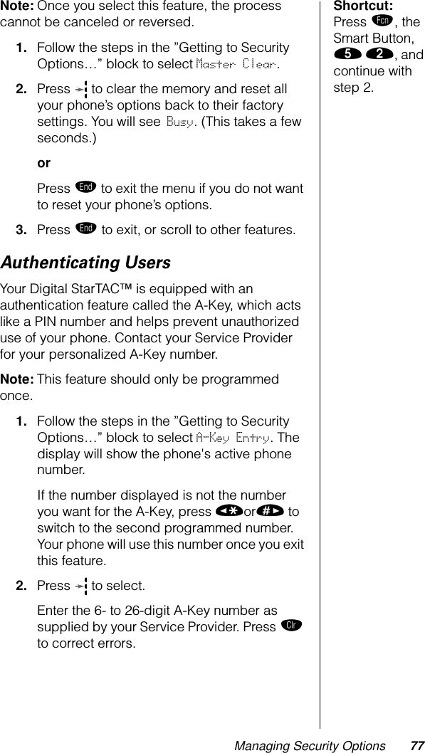 Managing Security Options 77Shortcut: Press ƒ, the Smart Button, ﬁ ¤, and continue with step 2.Note: Once you select this feature, the process cannot be canceled or reversed.1. Follow the steps in the ”Getting to Security Options…” block to select Master Clear. 2. Press   to clear the memory and reset all your phone’s options back to their factory settings. You will see Busy. (This takes a few seconds.)orPress º to exit the menu if you do not want to reset your phone’s options.3. Press º to exit, or scroll to other features.Authenticating UsersYour Digital StarTAC™ is equipped with an authentication feature called the A-Key, which acts like a PIN number and helps prevent unauthorized use of your phone. Contact your Service Provider for your personalized A-Key number.Note: This feature should only be programmed once.1. Follow the steps in the ”Getting to Security Options…” block to select A-Key Entry. The display will show the phone&apos;s active phone number.If the number displayed is not the number you want for the A-Key, press «or» to switch to the second programmed number. Your phone will use this number once you exit this feature.2. Press   to select.Enter the 6- to 26-digit A-Key number as supplied by your Service Provider. Press Ç to correct errors.