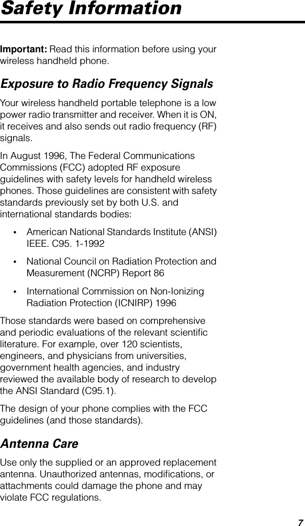  7 Safety Information Important:  Read this information before using your wireless handheld phone.  Exposure to Radio Frequency Signals Your wireless handheld portable telephone is a low power radio transmitter and receiver. When it is ON, it receives and also sends out radio frequency (RF) signals.In August 1996, The Federal Communications Commissions (FCC) adopted RF exposure guidelines with safety levels for handheld wireless phones. Those guidelines are consistent with safety standards previously set by both U.S. and international standards bodies: • American National Standards Institute (ANSI) IEEE. C95. 1-1992  • National Council on Radiation Protection and Measurement (NCRP) Report 86  • International Commission on Non-Ionizing Radiation Protection (ICNIRP) 1996 Those standards were based on comprehensive and periodic evaluations of the relevant scientiﬁc literature. For example, over 120 scientists, engineers, and physicians from universities, government health agencies, and industry reviewed the available body of research to develop the ANSI Standard (C95.1).The design of your phone complies with the FCC guidelines (and those standards). Antenna Care Use only the supplied or an approved replacement antenna. Unauthorized antennas, modiﬁcations, or attachments could damage the phone and may violate FCC regulations.