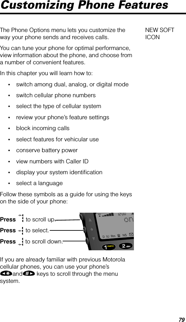 79Customizing Phone Features NEW SOFT ICONThe Phone Options menu lets you customize the way your phone sends and receives calls. You can tune your phone for optimal performance, view information about the phone, and choose from a number of convenient features.In this chapter you will learn how to:•switch among dual, analog, or digital mode•switch cellular phone numbers•select the type of cellular system•review your phone’s feature settings•block incoming calls•select features for vehicular use•conserve battery power•view numbers with Caller ID•display your system identiﬁcation•select a languageFollow these symbols as a guide for using the keys on the side of your phone:Press  to scroll up.Press  to select.Press  to scroll down.If you are already familiar with previous Motorola cellular phones, you can use your phone’s «and» keys to scroll through the menu system.