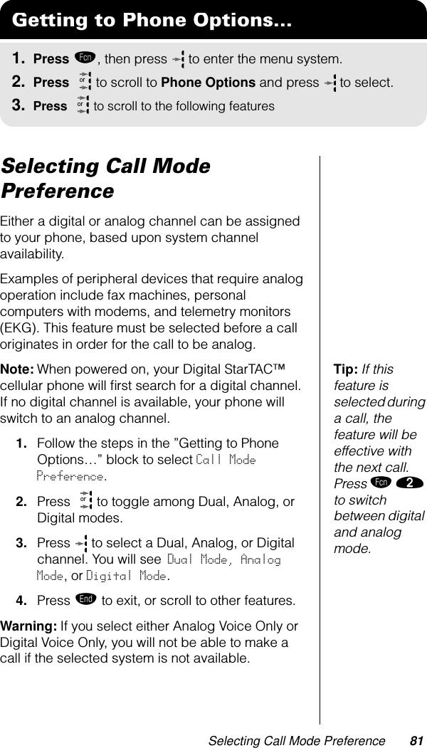 Selecting Call Mode Preference 81Selecting Call Mode PreferenceEither a digital or analog channel can be assigned to your phone, based upon system channel availability. Examples of peripheral devices that require analog operation include fax machines, personal computers with modems, and telemetry monitors (EKG). This feature must be selected before a call originates in order for the call to be analog. Tip: If this feature is selected during a call, the feature will be effective with the next call. Press ƒ ¤ to switch between digital and analog mode.Note: When powered on, your Digital StarTAC™ cellular phone will ﬁrst search for a digital channel. If no digital channel is available, your phone will switch to an analog channel. 1. Follow the steps in the ”Getting to Phone Options…” block to select Call Mode Preference.2. Press   to toggle among Dual, Analog, or Digital modes.3. Press   to select a Dual, Analog, or Digital channel. You will see Dual Mode, Analog Mode, or Digital Mode.4. Press º to exit, or scroll to other features.Warning: If you select either Analog Voice Only or Digital Voice Only, you will not be able to make a call if the selected system is not available.Getting to Phone Options...1. Press ƒ, then press   to enter the menu system.2. Press   to scroll to Phone Options and press  to select.3. Press   to scroll to the following featuresororor