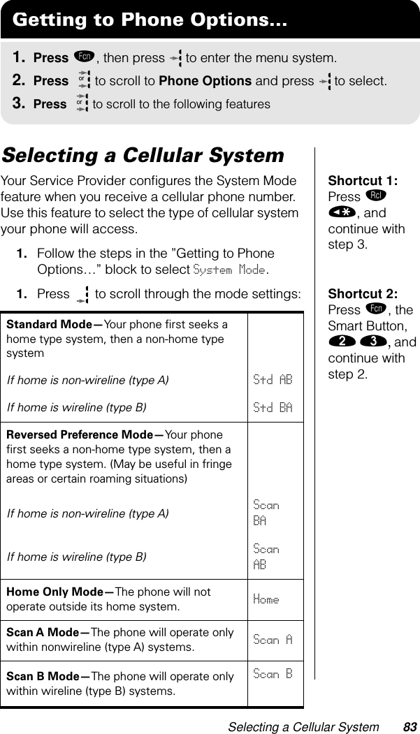 Selecting a Cellular System 83Selecting a Cellular System Shortcut 1: Press ‰ «, and continue with step 3.Your Service Provider conﬁgures the System Mode feature when you receive a cellular phone number. Use this feature to select the type of cellular system your phone will access.1. Follow the steps in the ”Getting to Phone Options…” block to select System Mode.Shortcut 2: Press ƒ, the Smart Button, ¤ ‹, and continue with step 2.1. Press   to scroll through the mode settings:Getting to Phone Options...1. Press ƒ, then press   to enter the menu system.2. Press   to scroll to Phone Options and press  to select.3. Press   to scroll to the following featuresororStandard Mode—Your phone ﬁrst seeks a home type system, then a non-home type systemIf home is non-wireline (type A)Std ABIf home is wireline (type B)Std BAReversed Preference Mode—Your phone ﬁrst seeks a non-home type system, then a home type system. (May be useful in fringe areas or certain roaming situations)If home is non-wireline (type A)Scan BAIf home is wireline (type B)Scan ABHome Only Mode—The phone will not operate outside its home system. HomeScan A Mode—The phone will operate only within nonwireline (type A) systems. Scan AScan B Mode—The phone will operate only within wireline (type B) systems.Scan B