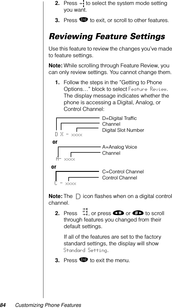 84 Customizing Phone Features2. Press   to select the system mode setting you want.3. Press º to exit, or scroll to other features.Reviewing Feature SettingsUse this feature to review the changes you’ve made to feature settings.Note: While scrolling through Feature Review, you can only review settings. You cannot change them. 1. Follow the steps in the ”Getting to Phone Options…” block to select Feature Review. The display message indicates whether the phone is accessing a Digital, Analog, or Control Channel:Note: The   icon ﬂashes when on a digital control channel.2. Press  , or press « or » to scroll through features you changed from their default settings.If all of the features are set to the factory standard settings, the display will show Standard Setting.3. Press º to exit the menu.D X - xxxx D=Digital Trafﬁc ChannelDigital Slot Number A=Analog Voice ChannelC - xxxxC=Control ChannelControl Channel ororA- xxxxor