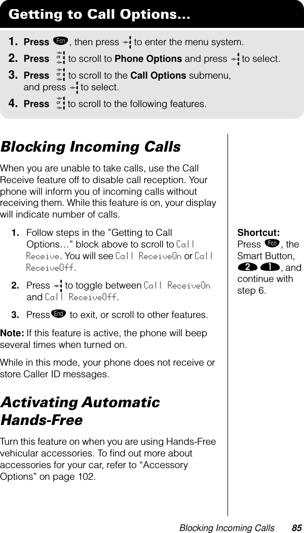 Blocking Incoming Calls 85Blocking Incoming CallsWhen you are unable to take calls, use the Call Receive feature off to disable call reception. Your phone will inform you of incoming calls without receiving them. While this feature is on, your display will indicate number of calls.Shortcut: Press ƒ, the Smart Button, ¤ ⁄, and continue with step 6.1. Follow steps in the ”Getting to Call Options…” block above to scroll to Call Receive. You will see Call ReceiveOn or Call ReceiveOff.2. Press   to toggle between Call ReceiveOn and Call ReceiveOff.3. Pressº to exit, or scroll to other features.Note: If this feature is active, the phone will beep several times when turned on.While in this mode, your phone does not receive or store Caller ID messages.Activating Automatic Hands-FreeTurn this feature on when you are using Hands-Free vehicular accessories. To ﬁnd out more about accessories for your car, refer to “Accessory Options” on page 102.Getting to Call Options...1. Press ƒ, then press   to enter the menu system.2. Press   to scroll to Phone Options and press  to select.3. Press   to scroll to the Call Options submenu, and press  to select.4. Press  to scroll to the following features.ororor