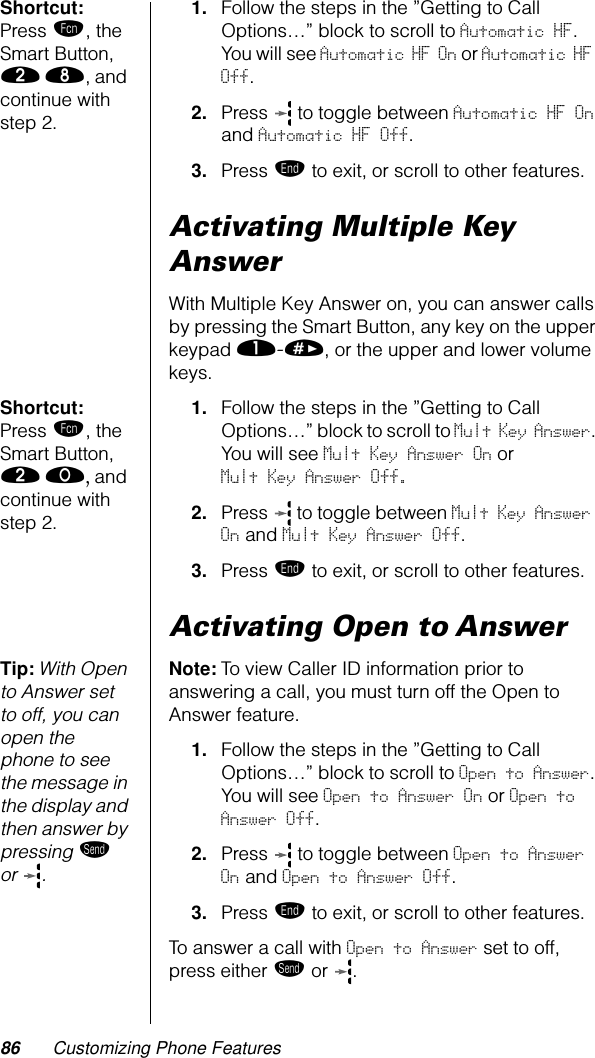 86 Customizing Phone FeaturesShortcut: Press ƒ, the Smart Button, ¤ †, and continue with step 2.1. Follow the steps in the ”Getting to Call Options…” block to scroll to Automatic HF. You will see Automatic HF On or Automatic HF Off.2. Press   to toggle between Automatic HF On and Automatic HF Off.3. Press º to exit, or scroll to other features.Activating Multiple Key AnswerWith Multiple Key Answer on, you can answer calls by pressing the Smart Button, any key on the upper keypad ⁄-», or the upper and lower volume keys.Shortcut: Press ƒ, the Smart Button, ¤ ‚, and continue with step 2.1. Follow the steps in the ”Getting to Call Options…” block to scroll to Mult Key Answer. You will see Mult Key Answer On or Mult Key Answer Off.2. Press   to toggle between Mult Key Answer On and Mult Key Answer Off.3. Press º to exit, or scroll to other features.Activating Open to AnswerTip: With Open to Answer set to off, you can open the phone to see the message in the display and then answer by pressing æ or .Note: To view Caller ID information prior to answering a call, you must turn off the Open to Answer feature.1. Follow the steps in the ”Getting to Call Options…” block to scroll to Open to Answer. You will see Open to Answer On or Open to Answer Off.2. Press   to toggle between Open to Answer On and Open to Answer Off.3. Press º to exit, or scroll to other features.To answer a call with Open to Answer set to off, press either æ or . 