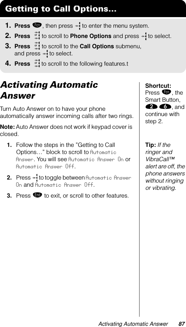 Activating Automatic Answer 87Shortcut: Press ƒ, the Smart Button, ¤ ﬂ, and continue with step 2.Activating Automatic AnswerTurn Auto Answer on to have your phone automatically answer incoming calls after two rings.Note: Auto Answer does not work if keypad cover is closed.Tip: If the ringer and VibraCall™ alert are off, the phone answers without ringing or vibrating.1. Follow the steps in the ”Getting to Call Options…” block to scroll to Automatic Answer. You will see Automatic Answer On or Automatic Answer Off.2. Press   to toggle between Automatic Answer On and Automatic Answer Off.3. Press º to exit, or scroll to other features.Getting to Call Options...1. Press ƒ, then press   to enter the menu system.2. Press   to scroll to Phone Options and press  to select.3. Press   to scroll to the Call Options submenu, and press  to select.4. Press  to scroll to the following features.tororor