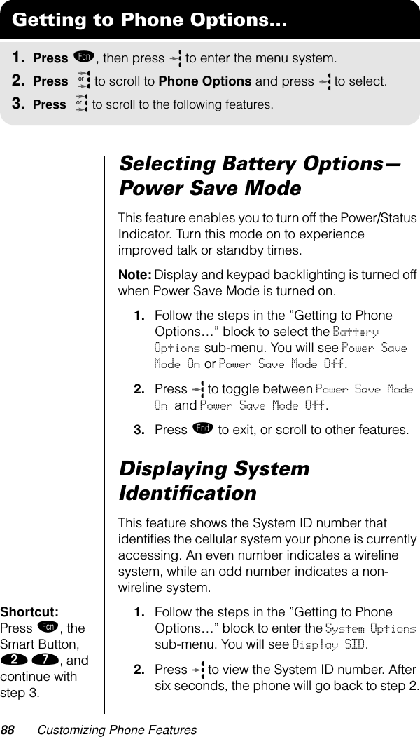 88 Customizing Phone FeaturesSelecting Battery Options—Power Save ModeThis feature enables you to turn off the Power/Status Indicator. Turn this mode on to experience improved talk or standby times.Note: Display and keypad backlighting is turned off when Power Save Mode is turned on.1. Follow the steps in the ”Getting to Phone Options…” block to select the Battery Options sub-menu. You will see Power Save Mode On or Power Save Mode Off.2. Press   to toggle between Power Save Mode On and Power Save Mode Off.3. Press º to exit, or scroll to other features.Displaying System IdentiﬁcationThis feature shows the System ID number that identiﬁes the cellular system your phone is currently accessing. An even number indicates a wireline system, while an odd number indicates a non-wireline system.Shortcut: Press ƒ, the Smart Button, ¤ ‡, and continue with step 3.1. Follow the steps in the ”Getting to Phone Options…” block to enter the System Options sub-menu. You will see Display SID.2. Press   to view the System ID number. After six seconds, the phone will go back to step 2.Getting to Phone Options...1. Press ƒ, then press   to enter the menu system.2. Press   to scroll to Phone Options and press  to select.3. Press   to scroll to the following features.oror