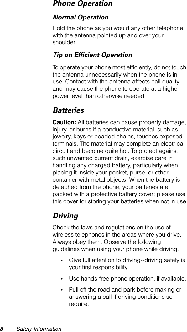  8 Safety Information Phone Operation Normal Operation Hold the phone as you would any other telephone, with the antenna pointed up and over your shoulder. Tip on Efﬁcient Operation To operate your phone most efﬁciently, do not touch the antenna unnecessarily when the phone is in use. Contact with the antenna affects call quality and may cause the phone to operate at a higher power level than otherwise needed.  Batteries Caution:  All batteries can cause property damage, injury, or burns if a conductive material, such as jewelry, keys or beaded chains, touches exposed terminals. The material may complete an electrical circuit and become quite hot. To protect against such unwanted current drain, exercise care in handling any charged battery, particularly when placing it inside your pocket, purse, or other container with metal objects. When the battery is detached from the phone, your batteries are packed with a protective battery cover; please use this cover for storing your batteries when not in use. Driving Check the laws and regulations on the use of wireless telephones in the areas where you drive. Always obey them. Observe the following guidelines when using your phone while driving. • Give full attention to driving--driving safely is your ﬁrst responsibility.  • Use hands-free phone operation, if available.  • Pull off the road and park before making or answering a call if driving conditions so require. 