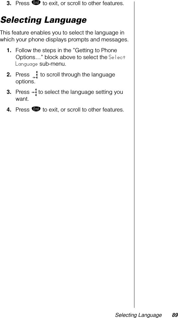 Selecting Language 893. Press º to exit, or scroll to other features.Selecting LanguageThis feature enables you to select the language in which your phone displays prompts and messages.1. Follow the steps in the ”Getting to Phone Options…” block above to select the Select Language sub-menu.2. Press   to scroll through the language options.3. Press   to select the language setting you want.4. Press º to exit, or scroll to other features.