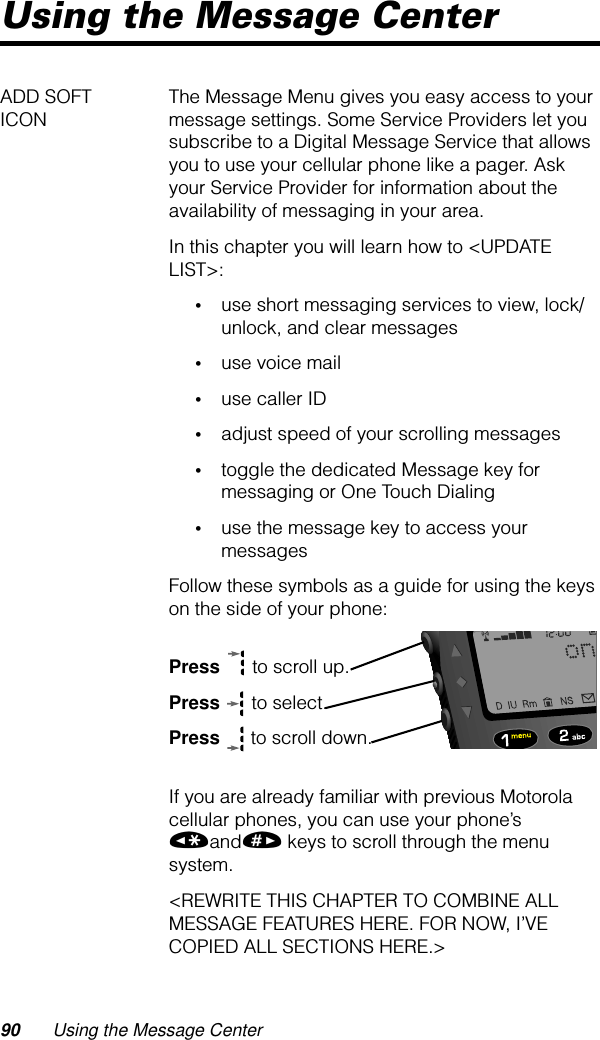 90 Using the Message CenterUsing the Message CenterADD SOFT ICON The Message Menu gives you easy access to your message settings. Some Service Providers let you subscribe to a Digital Message Service that allows you to use your cellular phone like a pager. Ask your Service Provider for information about the availability of messaging in your area.In this chapter you will learn how to &lt;UPDATE LIST&gt;:•use short messaging services to view, lock/unlock, and clear messages•use voice mail•use caller ID•adjust speed of your scrolling messages•toggle the dedicated Message key for messaging or One Touch Dialing•use the message key to access your messagesFollow these symbols as a guide for using the keys on the side of your phone:Press  to scroll up.Press  to select.Press  to scroll down.If you are already familiar with previous Motorola cellular phones, you can use your phone’s «and» keys to scroll through the menu system.&lt;REWRITE THIS CHAPTER TO COMBINE ALL MESSAGE FEATURES HERE. FOR NOW, I’VE COPIED ALL SECTIONS HERE.&gt;