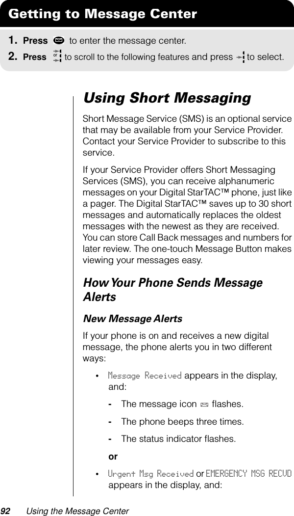 92 Using the Message CenterUsing Short MessagingShort Message Service (SMS) is an optional service that may be available from your Service Provider. Contact your Service Provider to subscribe to this service.If your Service Provider offers Short Messaging Services (SMS), you can receive alphanumeric messages on your Digital StarTAC™ phone, just like a pager. The Digital StarTAC™ saves up to 30 short messages and automatically replaces the oldest messages with the newest as they are received. You can store Call Back messages and numbers for later review. The one-touch Message Button makes viewing your messages easy. How Your Phone Sends Message AlertsNew Message AlertsIf your phone is on and receives a new digital message, the phone alerts you in two different ways:•Message Received appears in the display, and:-The message icon   ﬂashes.-The phone beeps three times.-The status indicator ﬂashes.or•Urgent Msg Received or EMERGENCY MSG RECVD appears in the display, and:Getting to Message Center1. Press   to enter the message center.2. Press   to scroll to the following features and press  to select.or