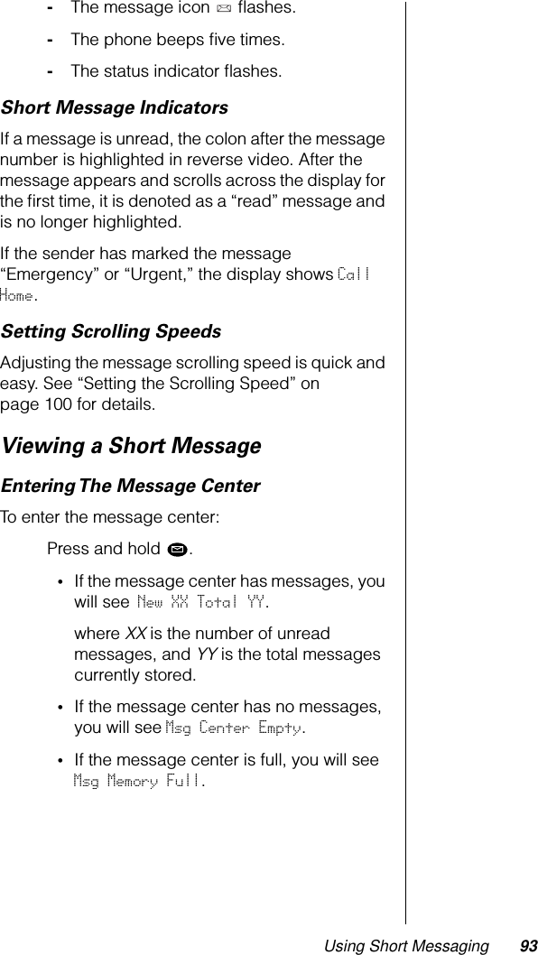 Using Short Messaging 93-The message icon   ﬂashes.-The phone beeps ﬁve times.-The status indicator ﬂashes.Short Message IndicatorsIf a message is unread, the colon after the message number is highlighted in reverse video. After the message appears and scrolls across the display for the ﬁrst time, it is denoted as a “read” message and is no longer highlighted.If the sender has marked the message “Emergency” or “Urgent,” the display shows Call Home.Setting Scrolling SpeedsAdjusting the message scrolling speed is quick and easy. See “Setting the Scrolling Speed” on page 100 for details.Viewing a Short MessageEntering The Message CenterTo enter the message center:Press and hold  .•If the message center has messages, you will see New XX Total YY.where XX is the number of unread messages, and YY is the total messages currently stored.•If the message center has no messages, you will see Msg Center Empty.•If the message center is full, you will see Msg Memory Full.