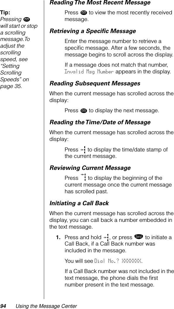 94 Using the Message CenterReading The Most Recent MessageTip: Pressing  will start or stop a scrolling message.To adjust the scrolling speed, see “Setting Scrolling Speeds” on page 35.Press   to view the most recently received message.Retrieving a Speciﬁc MessageEnter the message number to retrieve a speciﬁc message. After a few seconds, the message begins to scroll across the display.If a message does not match that number, Invalid Msg Number appears in the display.Reading Subsequent MessagesWhen the current message has scrolled across the display:Press   to display the next message. Reading the Time/Date of MessageWhen the current message has scrolled across the display:Press   to display the time/date stamp of the current message. Reviewing Current MessagePress  to display the beginning of the current message once the current message has scrolled past.Initiating a Call BackWhen the current message has scrolled across the display, you can call back a number embedded in the text message.1. Press and hold , or press æ to initiate a Call Back, if a Call Back number was included in the message.You will see Dial No.? XXXXXXX.If a Call Back number was not included in the text message, the phone dials the ﬁrst number present in the text message.