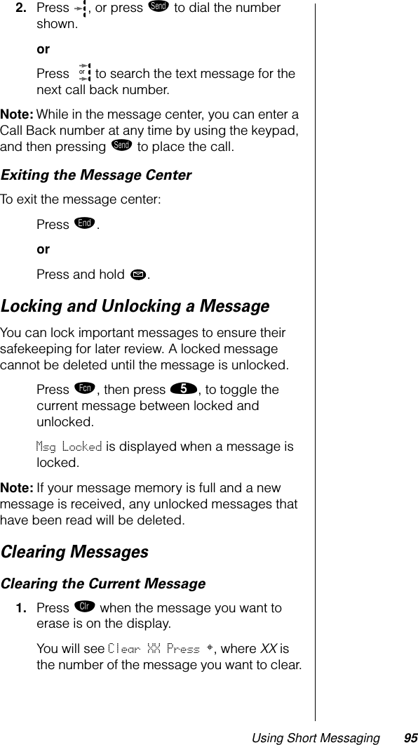 Using Short Messaging 952. Press , or press æ to dial the number shown.orPress   to search the text message for the next call back number.Note: While in the message center, you can enter a Call Back number at any time by using the keypad, and then pressing æ to place the call.Exiting the Message CenterTo exit the message center:Press º.orPress and hold .Locking and Unlocking a MessageYou can lock important messages to ensure their safekeeping for later review. A locked message cannot be deleted until the message is unlocked. Press ƒ, then press ﬁ, to toggle the current message between locked and unlocked. Msg Locked is displayed when a message is locked.Note: If your message memory is full and a new message is received, any unlocked messages that have been read will be deleted.Clearing MessagesClearing the Current Message1. Press Ç when the message you want to erase is on the display.You will see Clear XX Press §, where XX is the number of the message you want to clear.or