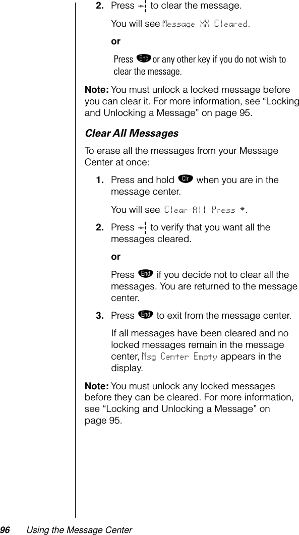 96 Using the Message Center2. Press   to clear the message.You will see Message XX Cleared.orPress ºor any other key if you do not wish to clear the message. Note: You must unlock a locked message before you can clear it. For more information, see “Locking and Unlocking a Message” on page 95.Clear All MessagesTo erase all the messages from your Message Center at once:1. Press and hold Ç when you are in the message center.You will see Clear All Press §.2. Press   to verify that you want all the messages cleared.orPress º if you decide not to clear all the messages. You are returned to the message center.3. Press º to exit from the message center.If all messages have been cleared and no locked messages remain in the message center, Msg Center Empty appears in the display. Note: You must unlock any locked messages before they can be cleared. For more information, see “Locking and Unlocking a Message” on page 95.