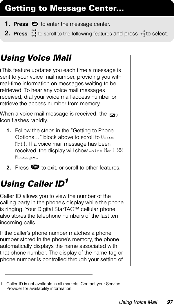 Using Voice Mail 97Using Voice Mail(This feature updates you each time a message is sent to your voice mail number, providing you with real-time information on messages waiting to be retrieved. To hear any voice mail messages received, dial your voice mail access number or retrieve the access number from memory.When a voice mail message is received, the   icon ﬂashes rapidly.1. Follow the steps in the ”Getting to Phone Options…” block above to scroll to Voice Mail. If a voice mail message has been received, the display will show Voice Mail XX Messages.2. Press º to exit, or scroll to other features.Using Caller ID1 Caller ID allows you to view the number of the calling party in the phone’s display while the phone is ringing. Your Digital StarTAC™ cellular phone also stores the telephone numbers of the last ten incoming calls.If the caller’s phone number matches a phone number stored in the phone’s memory, the phone automatically displays the name associated with that phone number. The display of the name-tag or phone number is controlled through your setting of Getting to Message Center...1. Press   to enter the message center.2. Press   to scroll to the following features and press  to select.or1. Caller ID is not available in all markets. Contact your Service Provider for availability information.