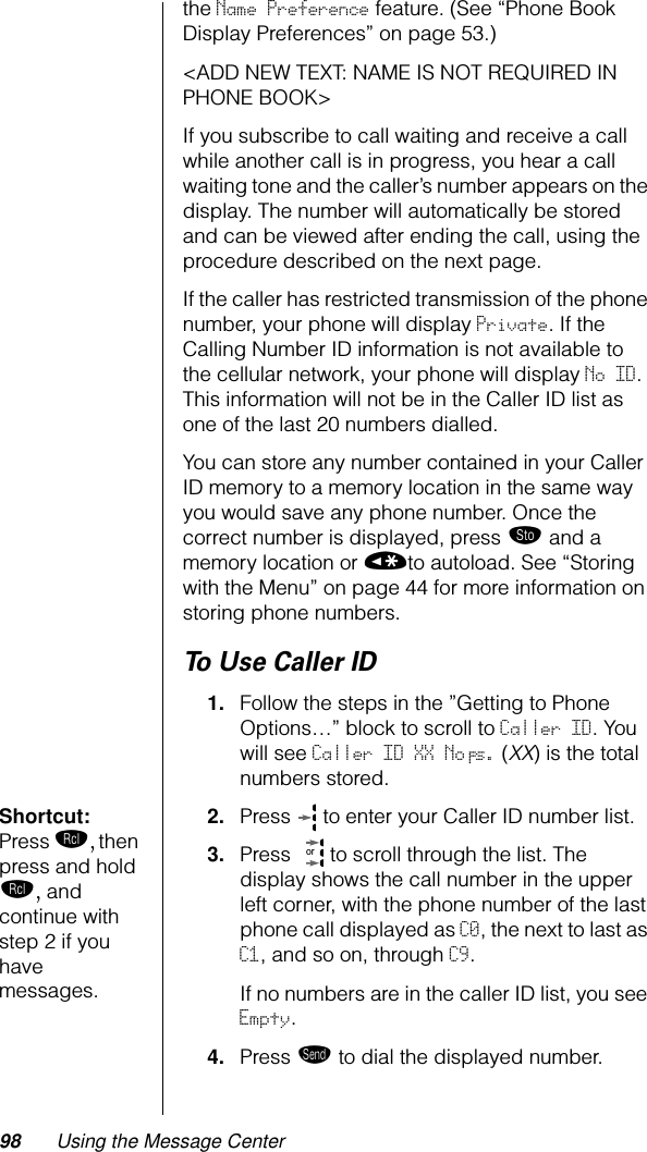 98 Using the Message Centerthe Name Preference feature. (See “Phone Book Display Preferences” on page 53.)&lt;ADD NEW TEXT: NAME IS NOT REQUIRED IN PHONE BOOK&gt;If you subscribe to call waiting and receive a call while another call is in progress, you hear a call waiting tone and the caller’s number appears on the display. The number will automatically be stored and can be viewed after ending the call, using the procedure described on the next page.If the caller has restricted transmission of the phone number, your phone will display Private. If the Calling Number ID information is not available to the cellular network, your phone will display No ID. This information will not be in the Caller ID list as one of the last 20 numbers dialled.You can store any number contained in your Caller ID memory to a memory location in the same way you would save any phone number. Once the correct number is displayed, press ¬ and a memory location or «to autoload. See “Storing with the Menu” on page 44 for more information on storing phone numbers.To Use Caller ID1. Follow the steps in the ”Getting to Phone Options…” block to scroll to Caller ID. You will see Caller ID XX No’s. (XX) is the total numbers stored.Shortcut: Press ‰, then press and hold ‰, and continue with step 2 if you have messages.2. Press   to enter your Caller ID number list. 3. Press   to scroll through the list. The display shows the call number in the upper left corner, with the phone number of the last phone call displayed as C0, the next to last as C1, and so on, through C9.If no numbers are in the caller ID list, you see Empty.4. Press æ to dial the displayed number.or