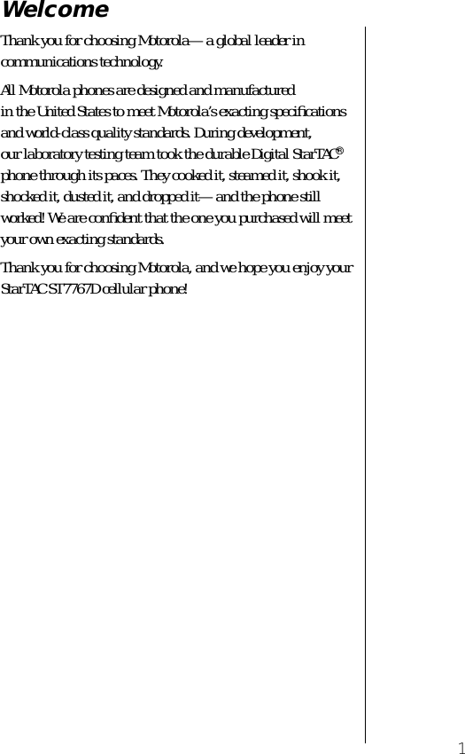  1 Welcome Thank you for choosing Motorola—a global leader in communications technology.All Motorola phones are designed and manufactured in the United States to meet Motorola’s exacting speciﬁcations and world-class quality standards. During development, our laboratory testing team took the durable Digital StarTAC ®  phone through its paces. They cooked it, steamed it, shook it, shocked it, dusted it, and dropped it—and the phone still worked! We are conﬁdent that the one you purchased will meet your own exacting standards.Thank you for choosing Motorola, and we hope you enjoy your StarTAC ST7767D cellular phone!