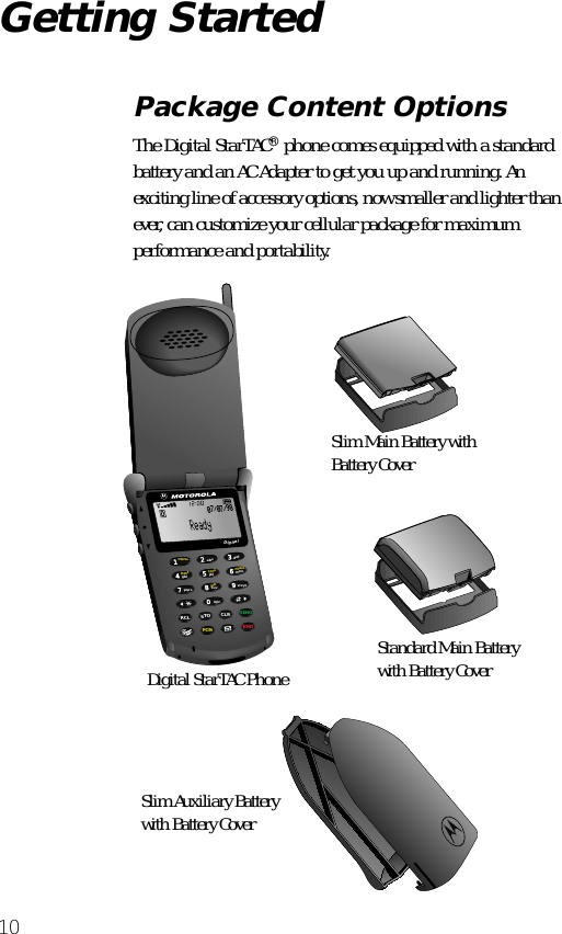  10 Getting Started Package Content Options The Digital StarTAC ®  phone comes equipped with a standard battery and an AC Adapter to get you up and running. An exciting line of accessory options, now smaller and lighter than ever, can customize your cellular package for maximum performance and portability.6935802471lockvibbattmenumuteRCL STO CLRSENDFCN ENDtuvjkl mnowxyzpqrsghidefoprabcDigital07/07/98Slim Main Battery with Battery CoverStandard Main Battery with Battery CoverDigital StarTAC PhoneSlim Auxiliary Batterywith Battery Cover