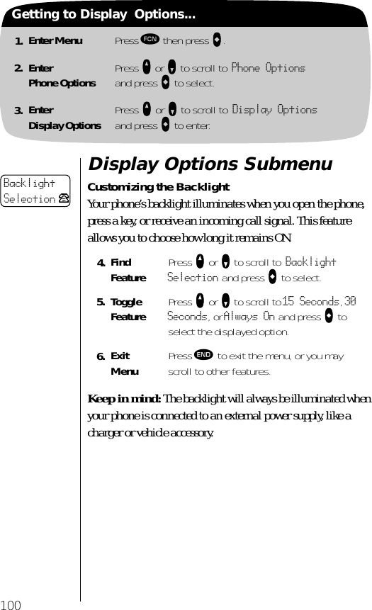 100Getting to Display  Options...1. Enter Menu Press ƒ then press aaaa.2. EnterPhone Options Press qqqq or ZZZZ to scroll to Phone Optionsand press aaaa to select.3. EnterDisplay Options Press qqqq or ZZZZ to scroll to Display Optionsand press aaaa to enter.Display Options SubmenuCustomizing the BacklightYour phone’s backlight illuminates when you open the phone, press a key, or receive an incoming call signal. This feature allows you to choose how long it remains ON.Keep in mind: The backlight will always be illuminated when your phone is connected to an external power supply, like a charger or vehicle accessory.4. Find Feature Press qqqq or ZZZZ to scroll to Backlight Selection and press AAAA to select.5. Toggle Feature Press qqqq or ZZZZ to scroll to 15 Seconds, 30 Seconds, or Always On and press AAAA to select the displayed option.6. ExitMenu Press º to exit the menu, or you may scroll to other features.BacklightSelection P