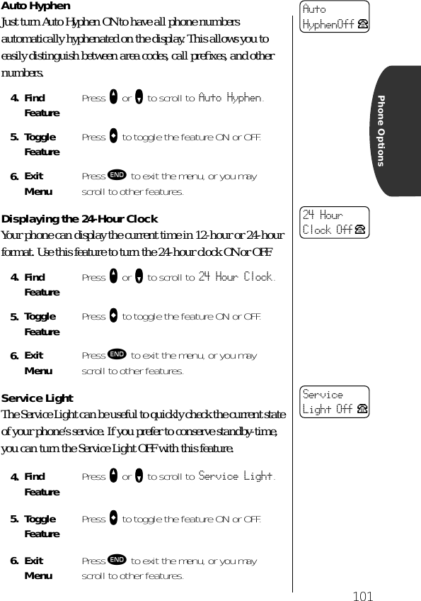 101Phone OptionsAuto HyphenJust turn Auto Hyphen ON to have all phone numbers automatically hyphenated on the display. This allows you to easily distinguish between area codes, call preﬁxes, and other numbers.Displaying the 24-Hour ClockYour phone can display the current time in 12-hour or 24-hour format. Use this feature to turn the 24-hour clock ON or OFF.Service LightThe Service Light can be useful to quickly check the current state of your phone’s service. If you prefer to conserve standby-time, you can turn the Service Light OFF with this feature.4. Find Feature Press qqqq or ZZZZ to scroll to Auto Hyphen.5. Toggle Feature Press AAAA to toggle the feature ON or OFF.6. ExitMenu Press º to exit the menu, or you may scroll to other features.4. Find Feature Press qqqq or ZZZZ to scroll to 24 Hour Clock.5. Toggle Feature Press AAAA to toggle the feature ON or OFF.6. ExitMenu Press º to exit the menu, or you may scroll to other features.4. Find Feature Press qqqq or ZZZZ to scroll to Service Light.5. Toggle Feature Press AAAA to toggle the feature ON or OFF.6. ExitMenu Press º to exit the menu, or you may scroll to other features.AutoHyphenOff P24 Hour Clock Off P ServiceLight Off P