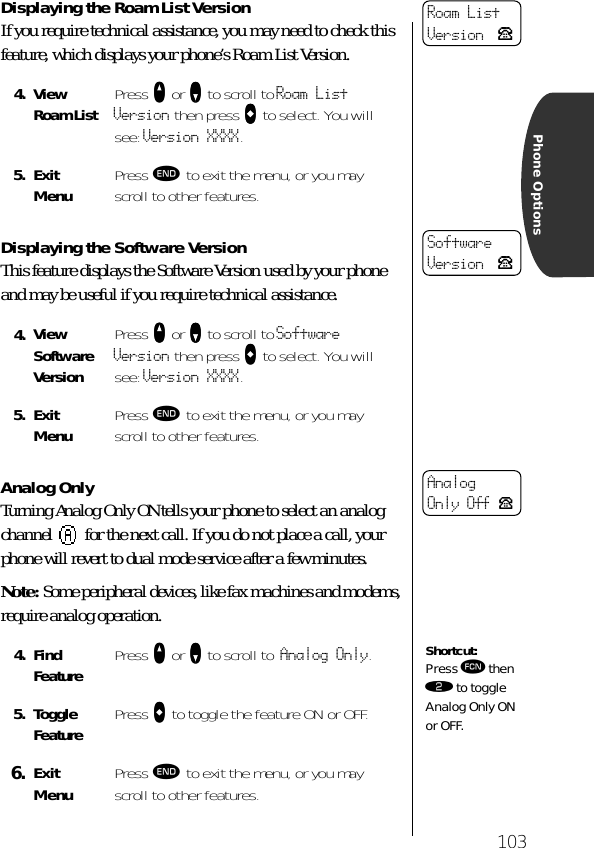 103Phone OptionsDisplaying the Roam List VersionIf you require technical assistance, you may need to check this feature, which displays your phone’s Roam List Version.Displaying the Software VersionThis feature displays the Software Version used by your phone and may be useful if you require technical assistance.Analog OnlyTurning Analog Only ON tells your phone to select an analog channel   for the next call. If you do not place a call, your phone will revert to dual mode service after a few minutes.Note: Some peripheral devices, like fax machines and modems, require analog operation.4. View Roam List Press qqqq or ZZZZ to scroll to Roam List Version then press AAAA to select. You will see: Version XXXX.5. ExitMenu Press º to exit the menu, or you may scroll to other features.4. View Software VersionPress qqqq or ZZZZ to scroll to Software Version then press AAAA to select. You will see: Version XXXX.5. ExitMenu Press º to exit the menu, or you may scroll to other features.4. Find Feature Press qqqq or ZZZZ to scroll to Analog Only.5. Toggle Feature Press AAAA to toggle the feature ON or OFF.6. ExitMenu Press º to exit the menu, or you may scroll to other features.Roam ListVersion PSoftwareVersion PAnalog Only Off PShortcut:Press ƒ then ¤ to toggle Analog Only ON or OFF.