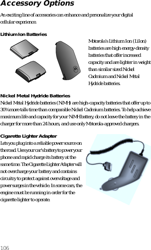 106An exciting line of accessories can enhance and personalize your digital cellular experience.Lithium Ion Batteries Motorola’s Lithium Ion (LiIon) batteries are high energy-density batteries that offer increased capacity and are lighter in weight than similar sized Nickel Cadmium and Nickel Metal Hydride batteries. Nickel Metal Hydride BatteriesNickel Metal Hydride batteries (NiMH) are high-capacity batteries that offer up to 30% more talk-time than comparable Nickel Cadmium batteries. To help achieve maximum life and capacity for your NiMH battery, do not leave the battery in the charger for more than 24 hours, and use only Motorola-approved chargers.Cigarette Lighter AdapterLets you plug into a reliable power source on the road. Uses your car’s battery to power your phone and rapid charge its battery at the same time. The Cigarette Lighter Adapter will not overcharge your battery and contains circuitry to protect against overvoltage and power surges in the vehicle. In some cars, the engine must be running in order for the cigarette lighter to operate.Accessory Options