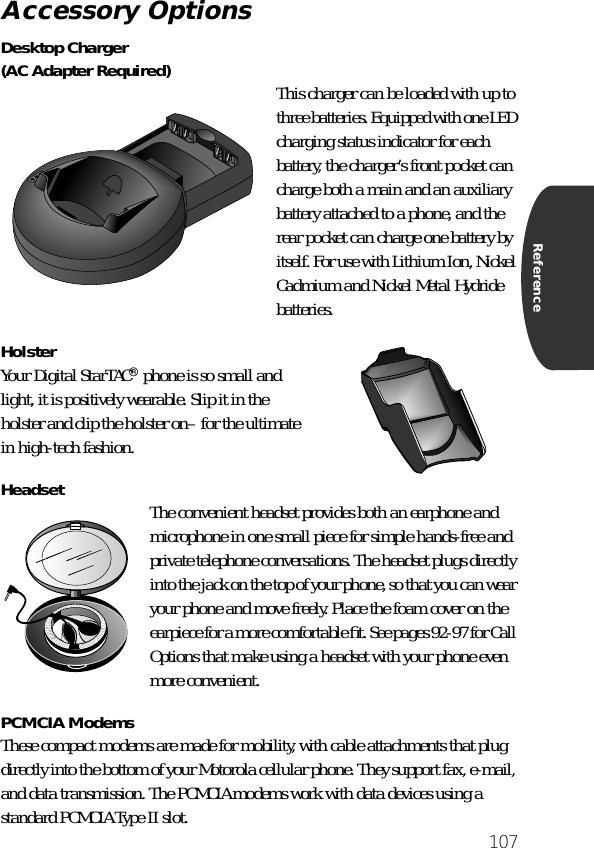 107ReferenceDesktop Charger(AC Adapter Required) This charger can be loaded with up to three batteries. Equipped with one LED charging status indicator for each battery, the charger’s front pocket can charge both a main and an auxiliary battery attached to a phone, and the rear pocket can charge one battery by itself. For use with Lithium Ion, Nickel Cadmium and Nickel Metal Hydride batteries.Holster Your Digital StarTAC® phone is so small and light, it is positively wearable. Slip it in the holster and clip the holster on– for the ultimate in high-tech fashion.Headset The convenient headset provides both an earphone and microphone in one small piece for simple hands-free and private telephone conversations. The headset plugs directly into the jack on the top of your phone, so that you can wear your phone and move freely. Place the foam cover on the earpiece for a more comfortable ﬁt. See pages 92-97 for Call Options that make using a headset with your phone even more convenient.PCMCIA ModemsThese compact modems are made for mobility, with cable attachments that plug directly into the bottom of your Motorola cellular phone. They support fax, e-mail, and data transmission. The PCMCIA modems work with data devices using a standard PCMCIA Type II slot.Accessory Options