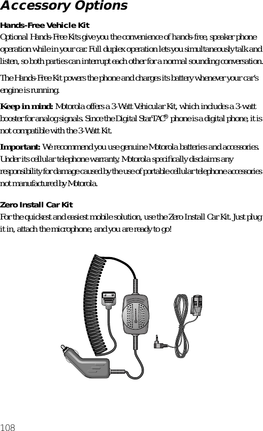 108Hands-Free Vehicle KitOptional Hands-Free Kits give you the convenience of hands-free, speaker phone operation while in your car. Full duplex operation lets you simultaneously talk and listen, so both parties can interrupt each other for a normal sounding conversation.The Hands-Free Kit powers the phone and charges its battery whenever your car’s engine is running.Keep in mind: Motorola offers a 3-Watt Vehicular Kit, which includes a 3-watt booster for analog signals. Since the Digital StarTAC® phone is a digital phone, it is not compatible with the 3-Watt Kit.Important: We recommend you use genuine Motorola batteries and accessories. Under its cellular telephone warranty, Motorola speciﬁcally disclaims any responsibility for damage caused by the use of portable cellular telephone accessories not manufactured by Motorola.Zero Install Car KitFor the quickest and easiest mobile solution, use the Zero Install Car Kit. Just plug it in, attach the microphone, and you are ready to go!Accessory Options