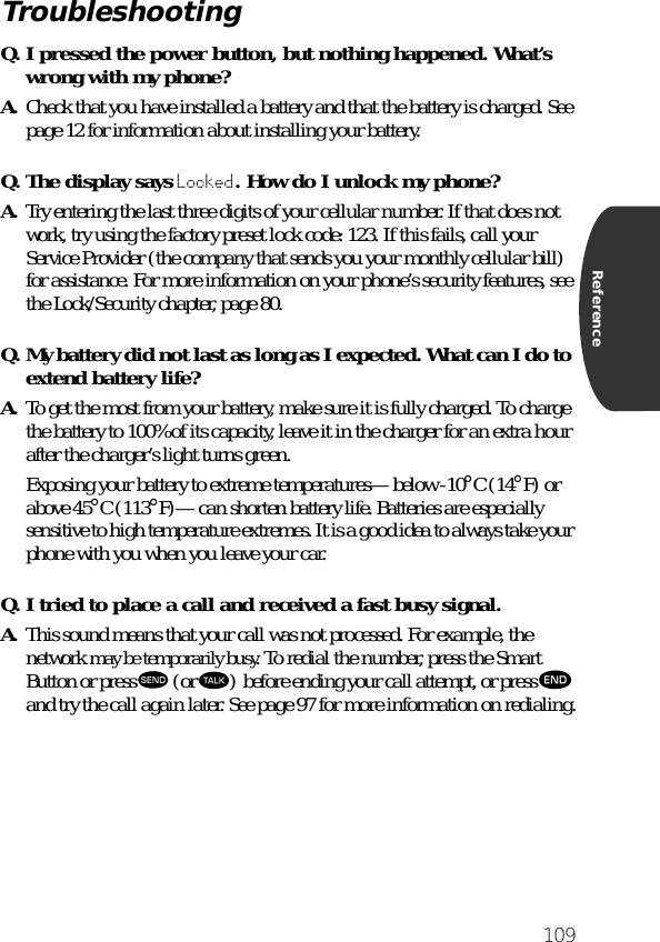 109ReferenceQ. I pressed the power button, but nothing happened. What’s wrong with my phone?A. Check that you have installed a battery and that the battery is charged. See page 12 for information about installing your battery.Q. The display says Locked. How do I unlock my phone?A. Try entering the last three digits of your cellular number. If that does not work, try using the factory preset lock code: 123. If this fails, call your Service Provider (the company that sends you your monthly cellular bill) for assistance. For more information on your phone’s security features, see the Lock/Security chapter, page 80.Q. My battery did not last as long as I expected. What can I do to extend battery life?A. To get the most from your battery, make sure it is fully charged. To charge the battery to 100% of its capacity, leave it in the charger for an extra hour after the charger’s light turns green.Exposing your battery to extreme temperatures—below -10°C (14°F) or above 45°C (113°F)—can shorten battery life. Batteries are especially sensitive to high temperature extremes. It is a good idea to always take your phone with you when you leave your car.Q. I tried to place a call and received a fast busy signal.A. This sound means that your call was not processed. For example, the network may be temporarily busy. To redial the number, press the Smart Button or press æ (or ª) before ending your call attempt, or press º and try the call again later. See page 97 for more information on redialing.Troubleshooting