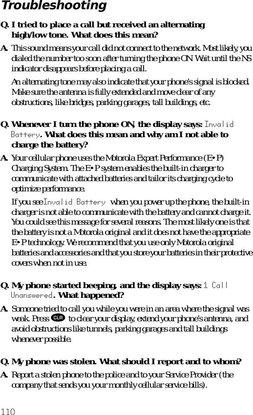 110Q. I tried to place a call but received an alternating high/low tone. What does this mean?A. This sound means your call did not connect to the network. Most likely, you dialed the number too soon after turning the phone ON. Wait until the NS indicator disappears before placing a call.An alternating tone may also indicate that your phone’s signal is blocked. Make sure the antenna is fully extended and move clear of any obstructions, like bridges, parking garages, tall buildings, etc.Q. Whenever I turn the phone ON, the display says: Invalid Battery. What does this mean and why am I not able to charge the battery?A. Your cellular phone uses the Motorola Expert Performance (E•P) Charging System. The E•P system enables the built-in charger to communicate with attached batteries and tailor its charging cycle to optimize performance. If you see Invalid Battery when you power up the phone, the built-in charger is not able to communicate with the battery and cannot charge it. You could see this message for several reasons. The most likely one is that the battery is not a Motorola original and it does not have the appropriate E•P technology. We recommend that you use only Motorola original batteries and accessories and that you store your batteries in their protective covers when not in use.Q. My phone started beeping, and the display says: 1 Call Unanswered. What happened?A. Someone tried to call you while you were in an area where the signal was weak. Press Ç to clear your display, extend your phone’s antenna, and avoid obstructions like tunnels, parking garages and tall buildings whenever possible.Q. My phone was stolen. What should I report and to whom?A. Report a stolen phone to the police and to your Service Provider (the company that sends you your monthly cellular service bills).Troubleshooting