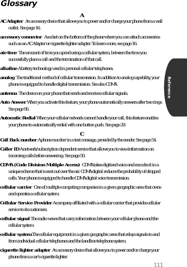 111ReferenceAAC Adapter  An accessory device that allows you to power and/or charge your phone from a wall outlet. See page 16.accessory connector  A socket on the bottom of the phone where you can attach accessories such as an AC Adapter or cigarette lighter adapter. To learn more, see page 16.air-time  The amount of time you spend using a cellular system, between the time you successfully place a call and the termination of that call.alkaline A battery technology used in personal cellular telephones.analog  The traditional method of cellular transmission. In addition to analog capability, your phone is equipped to handle digital transmission. See also CDMA.antenna  The device on your phone that sends and receives cellular signals.Auto Answer When you activate this feature, your phone automatically answers after two rings. See page 96.Automatic Redial When your cellular network cannot handle your call, this feature enables your phone to automatically redial with one button push. See page 29.CCall Back number A phone number in a text message, provided by the sender. See page 54.Caller ID A network/subscription dependent service that allows you to view information on incoming calls before answering. See page 50.CDMA (Code Division Multiple Access)  CDMA takes digitized voice and encodes it in a unique scheme that is sent out over the air. CDMA digital reduces the probability of dropped calls. Your phone is equipped to handle CDMA digital voice transmission.cellular carrier  One of multiple competing companies in a given geographic area that owns and operates a cellular system.Cellular Service Provider A company afﬁliated with a cellular carrier that provides cellular service to its customers.cellular signal The radio waves that carry information between your cellular phone and the cellular system.cellular system The cellular equipment in a given geographic area that relays signals to and from individual cellular telephones and the landline telephone system.cigarette lighter adapter  An accessory device that allows you to power and/or charge your phone from a car’s cigarette lighter.Glossary