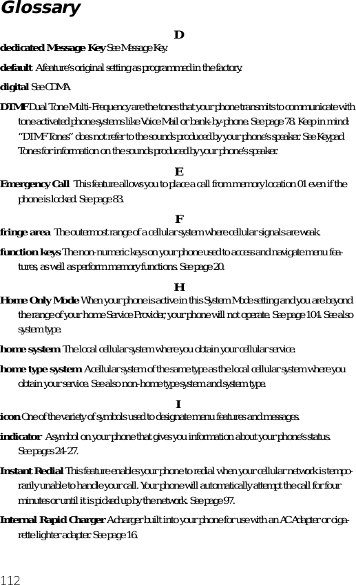 112Ddedicated Message Key See Message Key.default  A feature’s original setting as programmed in the factory.digital See CDMA.DTMF Dual Tone Multi-Frequency are the tones that your phone transmits to communicate with tone activated phone systems like Voice Mail or bank-by-phone. See page 78. Keep in mind: “DTMF Tones” does not refer to the sounds produced by your phone’s speaker. See Keypad Tones for information on the sounds produced by your phone’s speaker.EEmergency Call  This feature allows you to place a call from memory location 01 even if the phone is locked. See page 83.  Ffringe area  The outermost range of a cellular system where cellular signals are weak.function keys The non-numeric keys on your phone used to access and navigate menu fea-tures, as well as perform memory functions. See page 20.HHome Only Mode When your phone is active in this System Mode setting and you are beyond the range of your home Service Provider, your phone will not operate. See page 104. See also system type.home system  The local cellular system where you obtain your cellular service.home type system  A cellular system of the same type as the local cellular system where you obtain your service. See also non-home type system and system type.Iicon One of the variety of symbols used to designate menu features and messages.indicator  A symbol on your phone that gives you information about your phone’s status.See pages 24-27.Instant Redial This feature enables your phone to redial when your cellular network is tempo-rarily unable to handle your call. Your phone will automatically attempt the call for four minutes or until it is picked up by the network. See page 97.Internal Rapid Charger A charger built into your phone for use with an AC Adapter or ciga-rette lighter adapter. See page 16.Glossary