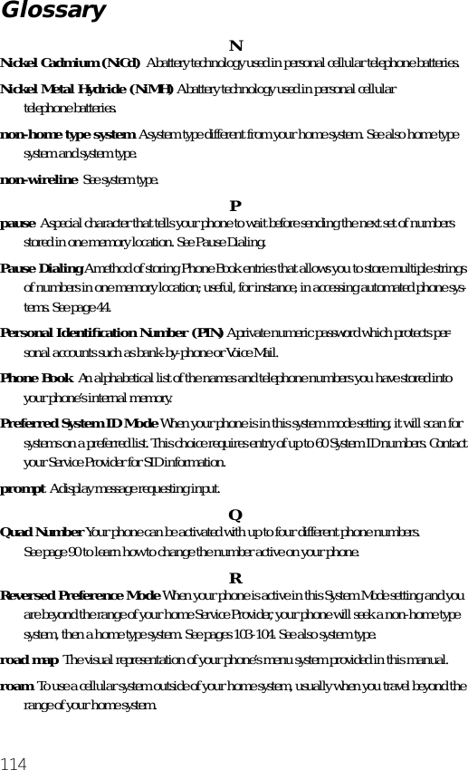 114NNickel Cadmium (NiCd)  A battery technology used in personal cellular telephone batteries.Nickel Metal Hydride (NiMH) A battery technology used in personal cellulartelephone batteries.non-home type system  A system type different from your home system. See also home type system and system type.non-wireline  See system type. Ppause  A special character that tells your phone to wait before sending the next set of numbers stored in one memory location. See Pause Dialing.Pause Dialing A method of storing Phone Book entries that allows you to store multiple strings of numbers in one memory location; useful, for instance, in accessing automated phone sys-tems. See page 44.Personal Identiﬁcation Number (PIN) A private numeric password which protects per-sonal accounts such as bank-by-phone or Voice Mail.Phone Book  An alphabetical list of the names and telephone numbers you have stored into your phone’s internal memory.Preferred System ID Mode When your phone is in this system mode setting, it will scan for systems on a preferred list. This choice requires entry of up to 60 System ID numbers. Contact your Service Provider for SID information.prompt  A display message requesting input. QQuad Number Your phone can be activated with up to four different phone numbers.See page 90 to learn how to change the number active on your phone.RReversed Preference Mode When your phone is active in this System Mode setting and you are beyond the range of your home Service Provider, your phone will seek a non-home type system, then a home type system. See pages 103-104. See also system type.road map  The visual representation of your phone’s menu system provided in this manual.roam  To use a cellular system outside of your home system, usually when you travel beyond the range of your home system.Glossary