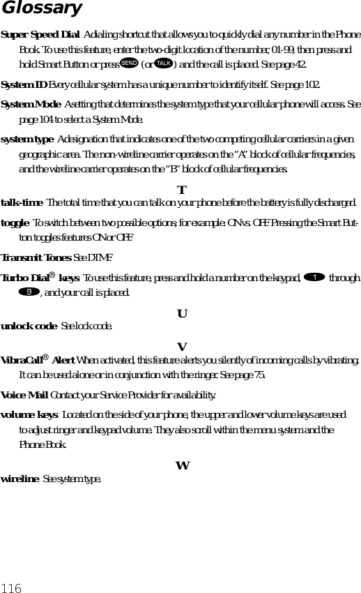 116Super Speed Dial  A dialing shortcut that allows you to quickly dial any number in the Phone Book. To use this feature, enter the two-digit location of the number, 01-99, then press and hold Smart Button or press æ (or ª) and the call is placed. See page 42.System ID Every cellular system has a unique number to identify itself. See page 102.System Mode  A setting that determines the system type that your cellular phone will access. See page 104 to select a System Mode.system type  A designation that indicates one of the two competing cellular carriers in a given geographic area. The non-wireline carrier operates on the “A” block of cellular frequencies, and the wireline carrier operates on the “B” block of cellular frequencies.Ttalk-time  The total time that you can talk on your phone before the battery is fully discharged.toggle  To switch between two possible options; for example: ON vs. OFF. Pressing the Smart But-ton toggles features ON or OFF.Transmit Tones See DTMF.Turbo Dial® keys  To use this feature, press and hold a number on the keypad, ⁄ through ·, and your call is placed. Uunlock code  See lock code. VVibraCall® Alert When activated, this feature alerts you silently of incoming calls by vibrating. It can be used alone or in conjunction with the ringer. See page 75.Voice Mail Contact your Service Provider for availability.volume keys  Located on the side of your phone, the upper and lower volume keys are used to adjust ringer and keypad volume. They also scroll within the menu system and the Phone Book. Wwireline  See system type.Glossary