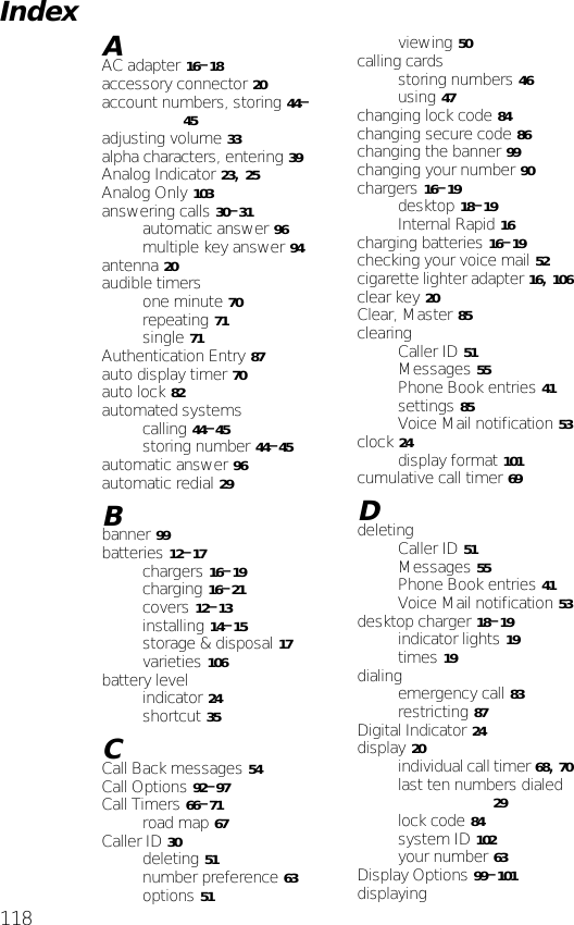 118AAC adapter 16–18accessory connector 20account numbers, storing 44–45adjusting volume 33alpha characters, entering 39Analog Indicator 23, 25Analog Only 103answering calls 30–31automatic answer 96multiple key answer 94antenna 20audible timersone minute 70repeating 71single 71Authentication Entry 87auto display timer 70auto lock 82automated systemscalling 44–45storing number 44–45automatic answer 96automatic redial 29Bbanner 99batteries 12–17chargers 16–19charging 16–21covers 12–13installing 14–15storage &amp; disposal 17varieties 106battery levelindicator 24shortcut 35CCall Back messages 54Call Options 92–97Call Timers 66–71road map 67Caller ID 30deleting 51number preference 63options 51viewing 50calling cardsstoring numbers 46using 47changing lock code 84changing secure code 86changing the banner 99changing your number 90chargers 16–19desktop 18–19Internal Rapid 16charging batteries 16–19checking your voice mail 52cigarette lighter adapter 16, 106clear key 20Clear, Master 85clearingCaller ID 51Messages 55Phone Book entries 41settings 85Voice Mail notification 53clock 24display format 101cumulative call timer 69DdeletingCaller ID 51Messages 55Phone Book entries 41Voice Mail notification 53desktop charger 18–19indicator lights 19times 19dialingemergency call 83restricting 87Digital Indicator 24display 20individual call timer 68, 70last ten numbers dialed 29lock code 84system ID 102your number 63Display Options 99–101displayingIndex