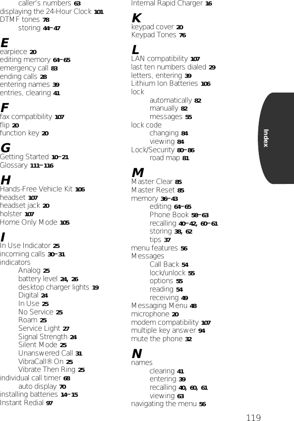 119Indexcaller’s numbers 63displaying the 24-Hour Clock 101DTMF tones 78storing 44–47Eearpiece 20editing memory 64–65emergency call 83ending calls 28entering names 39entries, clearing 41Ffax compatibility 107flip 20function key 20GGetting Started 10–21Glossary 111–116HHands-Free Vehicle Kit 106headset 107headset jack 20holster 107Home Only Mode 105IIn Use Indicator 25incoming calls 30–31indicatorsAnalog 25battery level 24, 26desktop charger lights 19Digital 24In Use 25No Service 25Roam 25Service Light 27Signal Strength 24Silent Mode 25Unanswered Call 31VibraCall® On 25Vibrate Then Ring 25individual call timer 68auto display 70installing batteries 14–15Instant Redial 97Internal Rapid Charger 16Kkeypad cover 20Keypad Tones 76LLAN compatibility 107last ten numbers dialed 29letters, entering 39Lithium Ion Batteries 106lock automatically 82manually 82messages 55lock codechanging 84viewing 84Lock/Security 80–86road map 81MMaster Clear 85Master Reset 85memory 36–43editing 64–65Phone Book 58–63recalling 40–42, 60–61storing 38, 62tips 37menu features 56MessagesCall Back 54lock/unlock 55options 55reading 54receiving 49Messaging Menu 48microphone 20modem compatibility 107multiple key answer 94mute the phone 32Nnamesclearing 41entering 39recalling 40, 60, 61viewing 63navigating the menu 56