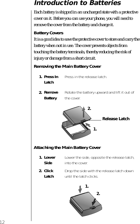  12 Introduction to Batteries  Each battery is shipped in an uncharged state with a protective cover on it. Before you can use your phone, you will need to remove the cover from the battery and charge it.  Battery Covers It is a good idea to save the protective cover to store and carry the battery when not in use. The cover prevents objects from touching the battery terminals, thereby reducing the risk of injury or damage from a short circuit. Removing the Main Battery CoverAttaching the Main Battery Cover1. Press In Latch Press in the release latch. 2. Remove Battery Rotate the battery upward and lift it out of the cover. 1. LowerSide Lower the side, opposite the release latch, into the cover. 2. Click Latch Drop the side with the release latch down until the latch clicks. Release Latch1.2.1.2.