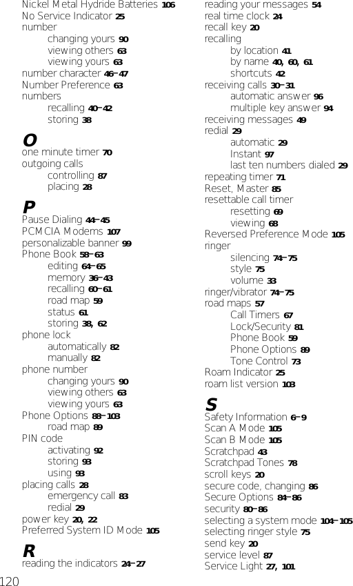 120Nickel Metal Hydride Batteries 106No Service Indicator 25numberchanging yours 90viewing others 63viewing yours 63number character 46–47Number Preference 63numbersrecalling 40–42storing 38Oone minute timer 70outgoing callscontrolling 87placing 28PPause Dialing 44–45PCMCIA Modems 107personalizable banner 99Phone Book 58–63editing 64–65memory 36–43recalling 60–61road map 59status 61storing 38, 62phone lockautomatically 82manually 82phone numberchanging yours 90viewing others 63viewing yours 63Phone Options 88–103road map 89PIN codeactivating 92storing 93using 93placing calls 28emergency call 83redial 29power key 20, 22Preferred System ID Mode 105Rreading the indicators 24–27reading your messages 54real time clock 24recall key 20recallingby location 41by name 40, 60, 61shortcuts 42receiving calls 30–31automatic answer 96multiple key answer 94receiving messages 49redial 29automatic 29Instant 97last ten numbers dialed 29repeating timer 71Reset, Master 85resettable call timerresetting 69viewing 68Reversed Preference Mode 105ringersilencing 74–75style 75volume 33ringer/vibrator 74–75road maps 57Call Timers 67Lock/Security 81Phone Book 59Phone Options 89Tone Control 73Roam Indicator 25roam list version 103SSafety Information 6–9Scan A Mode 105Scan B Mode 105Scratchpad 43Scratchpad Tones 78scroll keys 20secure code, changing 86Secure Options 84–86security 80–86selecting a system mode 104–105selecting ringer style 75send key 20service level 87Service Light 27, 101