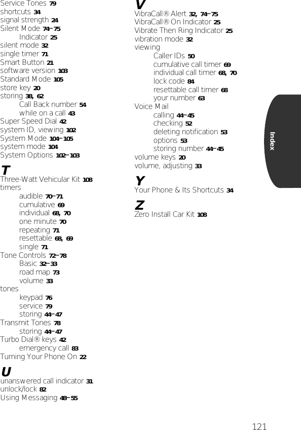 121IndexService Tones 79shortcuts 34signal strength 24Silent Mode 74–75Indicator 25silent mode 32single timer 71Smart Button 21software version 103Standard Mode 105store key 20storing 38, 62Call Back number 54while on a call 43Super Speed Dial 42system ID, viewing 102System Mode 104–105system mode 104System Options 102–103TThree-Watt Vehicular Kit 108timersaudible 70–71cumulative 69individual 68, 70one minute 70repeating 71resettable 68, 69single 71Tone Controls 72–78Basic 32–33road map 73volume 33toneskeypad 76service 79storing 44–47Transmit Tones 78storing 44–47Turbo Dial® keys 42emergency call 83Turning Your Phone On 22Uunanswered call indicator 31unlock/lock 82Using Messaging 48–55VVibraCall® Alert 32, 74–75VibraCall® On Indicator 25Vibrate Then Ring Indicator 25vibration mode 32viewingCaller IDs 50cumulative call timer 69individual call timer 68, 70lock code 84resettable call timer 68your number 63Voice Mailcalling 44–45checking 52deleting notification 53options 53storing number 44–45volume keys 20volume, adjusting 33YYour Phone &amp; Its Shortcuts 34ZZero Install Car Kit 108